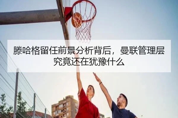 滕哈格留任前景分析背后，曼联管理层究竟还在犹豫什么