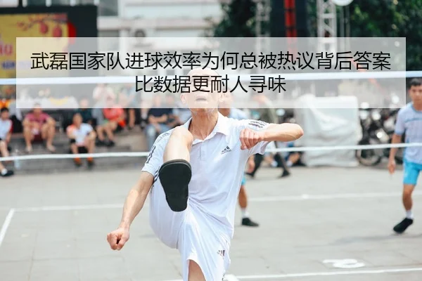 武磊国家队进球效率为何总被热议背后答案比数据更耐人寻味