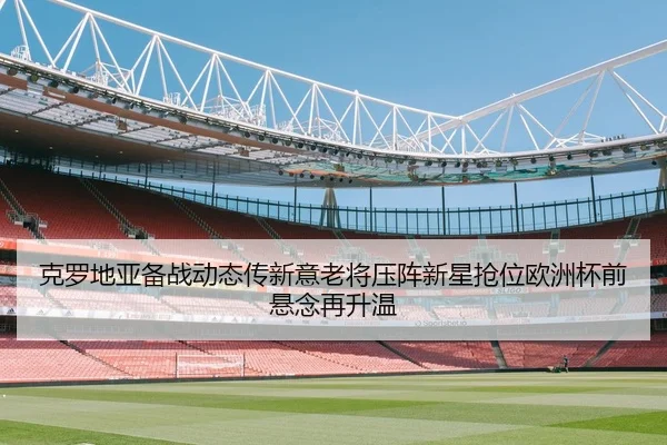 克罗地亚备战动态传新意老将压阵新星抢位欧洲杯前悬念再升温 | jiuyou
